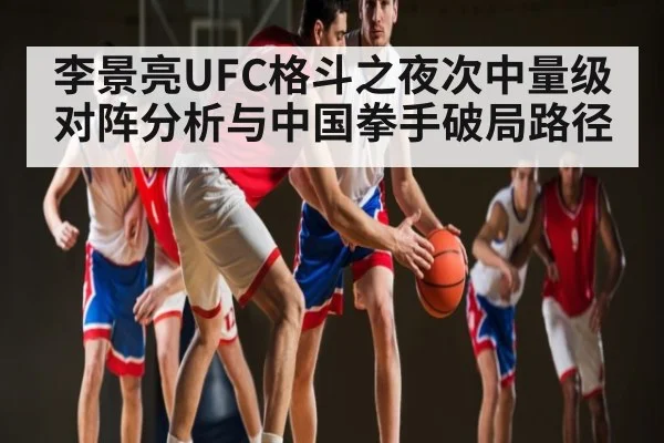李景亮UFC格斗之夜次中量级对阵分析与中国拳手破局路径